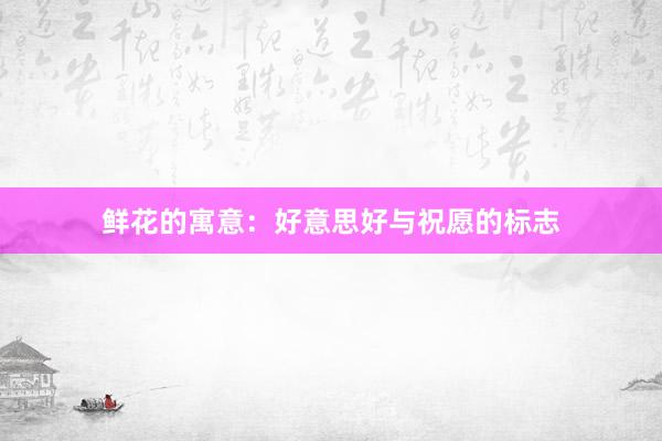 鲜花的寓意：好意思好与祝愿的标志