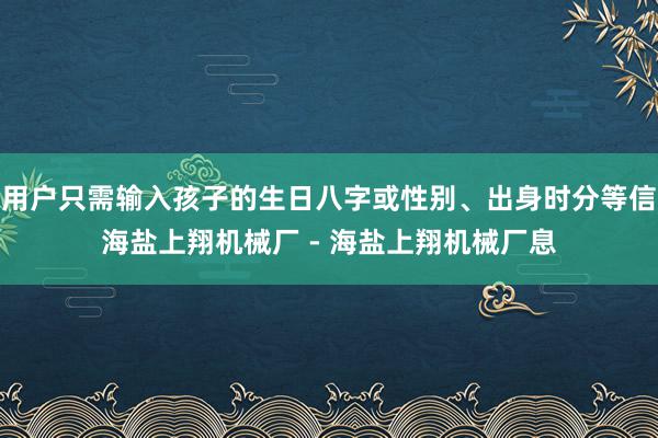 用户只需输入孩子的生日八字或性别、出身时分等信海盐上翔机械厂 - 海盐上翔机械厂息