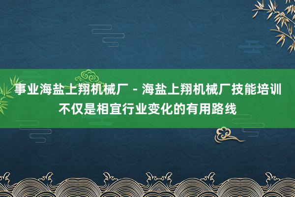 事业海盐上翔机械厂 - 海盐上翔机械厂技能培训不仅是相宜行业变化的有用路线